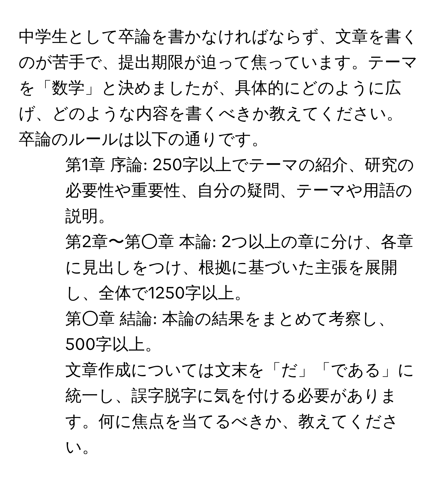 中学生として卒論を書かなければならず、文章を書くのが苦手で、提出期限が迫って焦っています。テーマを「数学」と決めましたが、具体的にどのように広げ、どのような内容を書くべきか教えてください。卒論のルールは以下の通りです。  
- 第1章 序論: 250字以上でテーマの紹介、研究の必要性や重要性、自分の疑問、テーマや用語の説明。  
- 第2章〜第○章 本論: 2つ以上の章に分け、各章に見出しをつけ、根拠に基づいた主張を展開し、全体で1250字以上。  
- 第○章 結論: 本論の結果をまとめて考察し、500字以上。  
文章作成については文末を「だ」「である」に統一し、誤字脱字に気を付ける必要があります。何に焦点を当てるべきか、教えてください。