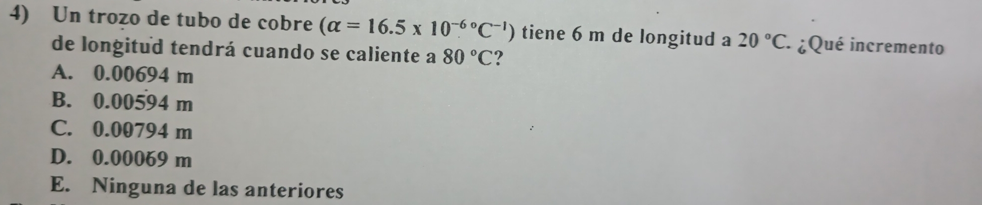 Un trozo de tubo de cobre (alpha =16.5* 10^((-6)°C^-1) ) tiene 6 m de longitud a 20°C. :¿Qué incremento
de longitud tendrá cuando se caliente a 80°C ?
A. 0.00694 m
B. 0.00594 m
C. 0.00794 m
D. 0.00069 m
E. Ninguna de las anteriores