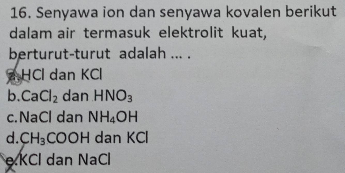 Senyawa ion dan senyawa kovalen berikut
dalam air termasuk elektrolit kuat,
berturut-turut adalah ... .
a HCl dan KCl
b. CaCl_2 dan HNO_3
c. NaCl dan NH_4OH
d. CH_3 dan KCl
OF
eKCl dan NaCl