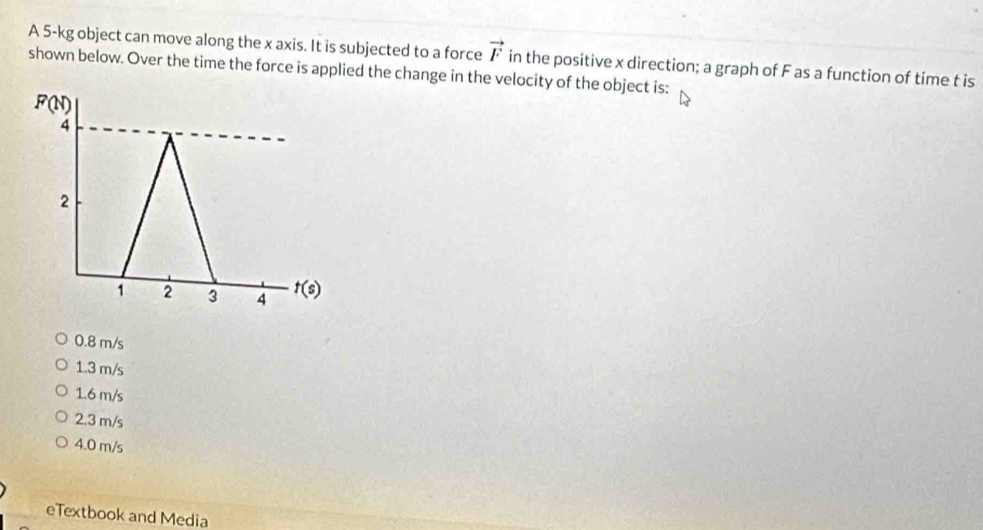 A 5-kg object can move along the x axis. It is subjected to a force vector F
shown below. Over the time the force is applied the change in the velocity of the object is: in the positive x direction; a graph of F as a function of time t is
F(N)
4
2
1 2 3 4 t(s)
0.8 m/s
1.3 m/s
1.6 m/s
2. 3 m/s
4.0 m/s
eTextbook and Media