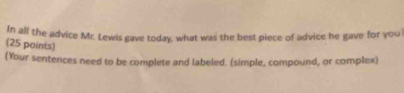 In all the advice Mr. Lewis gave today, what was the best piece of advice he gave for you 
(25 points) 
(Your sentences need to be complete and labeled. (simple, compound, or complex)