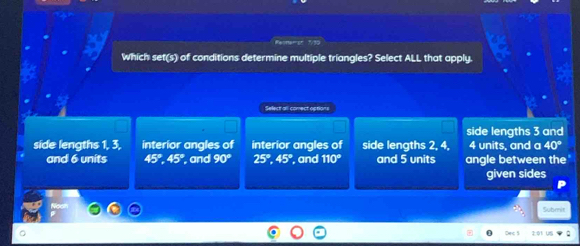 Reonerst 1/30
Which set(s) of conditions determine multiple triangles? Select ALL that apply.
Select all comect options
side lengths 3 and
side lengths 1, 3, interior angles of interior angles of side lengths 2, 4, 4 units, and a 40°
and 6 units 45°, 45° , and 90° 25°, 45° , and 110° and 5 units angle between the
given sides
Submit
Cec 5