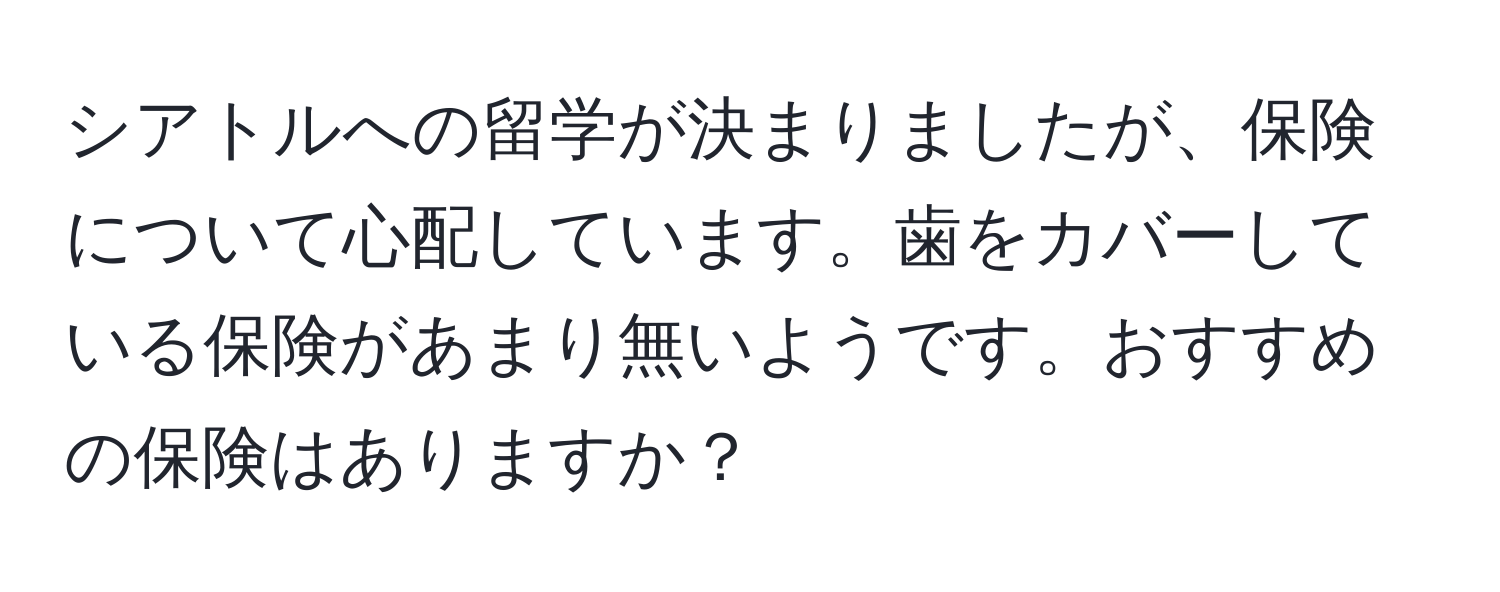 シアトルへの留学が決まりましたが、保険について心配しています。歯をカバーしている保険があまり無いようです。おすすめの保険はありますか？