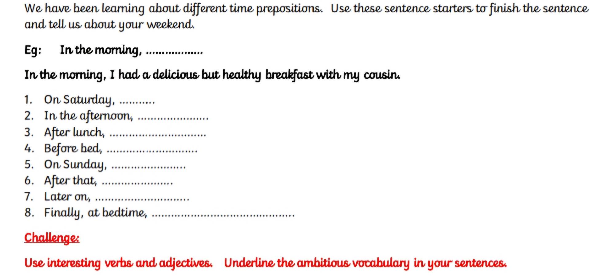 We have been learning about different time prepositions. Use these sentence starters to finish the sentence 
and tell us about your weekend. 
Eg: In the morning,_ 
In the morning, I had a delicious but healthy breakfast with my cousin. 
1. On Saturday,_ 
2. In the afternoon,_ 
3. After lunch,_ 
4. Before bed,_ 
5. On Sunday,_ 
6. After that,_ 
7. Later on,_ 
8. Finally, at bedtime,_ 
Challenge: 
Use interesting verbs and adjectives. Underline the ambitious vocabulary in your sentences.