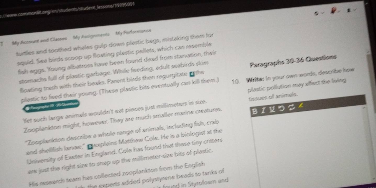students / student Jessons/ 19395001 
1 My Account and Classes My Assignments My Performance 
turtles and toothed whales gulp down plastic bags, mistaking them for 
squid. Sea birds scoop up floating plastic pellets, which can resemble 
fish eggs. Young albatross have been found dead from starvation, their 
stomachs full of plastic garbage. While feeding, adult seabirds skim 
floating trash with their beaks. Parent birds then regurgitate the Paragraphs 30 - 36 Questions 
plastic to feed their young. (These plastic bits eventually can kill them.) 10. Write: In your own words, describe how 
plastic pollution may affect the living 
@ Forographo 19 - 20 Quntion 
Yet such large animals wouldn't eat pieces just millimeters in size. tissues of animals. 
Zooplankton might, however. They are much smaller marine creatures. 
BI U 
"Zooplankton describe a whole range of animals, including fish, crab 
and shellfish larvae," mexplains Matthew Cole. He is a biologist at the 
University of Exeter in England. Cole has found that these tiny critters 
are just the right size to snap up the millimeter -size bits of plastic. 
His research team has collected zooplankton from the English 
h exerts added polystyrene beads to tanks of 
found in Styrofoam and