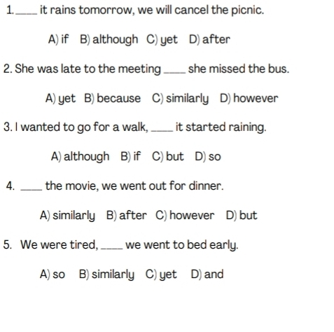 1._ it rains tomorrow, we will cancel the picnic.
A) if B) although C) yet D) after
2. She was late to the meeting _she missed the bus.
A) yet B) because C) similarly D) however
3. I wanted to go for a walk, _it started raining.
A) although B) if C) but D) so
4. _the movie, we went out for dinner.
A) similarly B) after C) however D) but
5. We were tired, _we went to bed early.
A)so B) similarly C) yet D) and