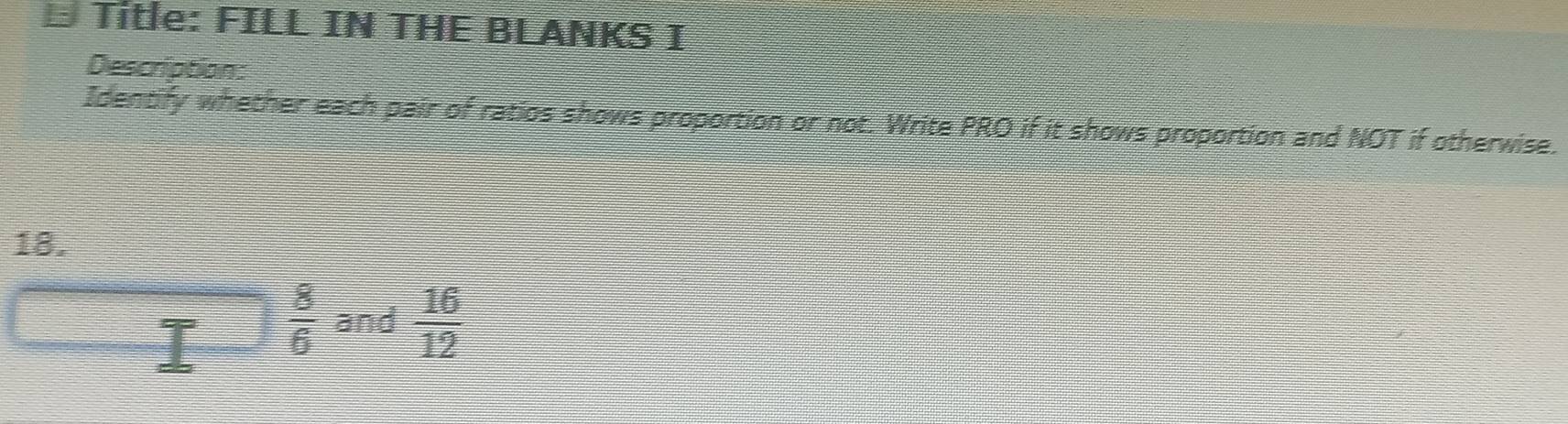 Title: FILL IN THE BLANKS I 
Description 
Identify whether each pair of ratios shows proportion or not. Write PRO if it shows proportion and NOT if otherwise. 
18.
 8/6  and  16/12 