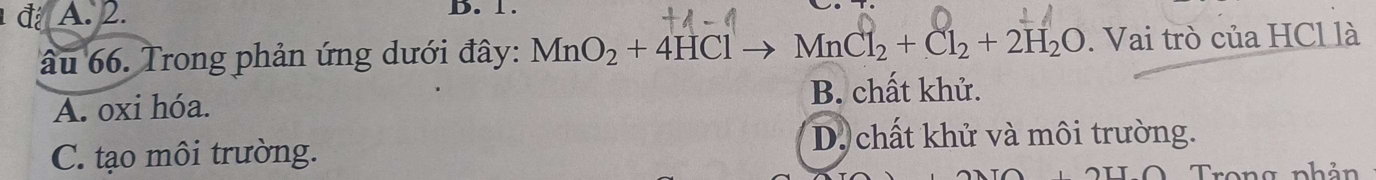 A. 2. D. 1.
âu 66. Trong phản ứng dưới đây: MnO_2+4HClto MnCl_2+Cl_2+2H_2O. Vai trò của HCl là
B. chất khử.
A. oxi hóa.
D. chất khử và môi trường.
C. tạo môi trường.
Trong nhản