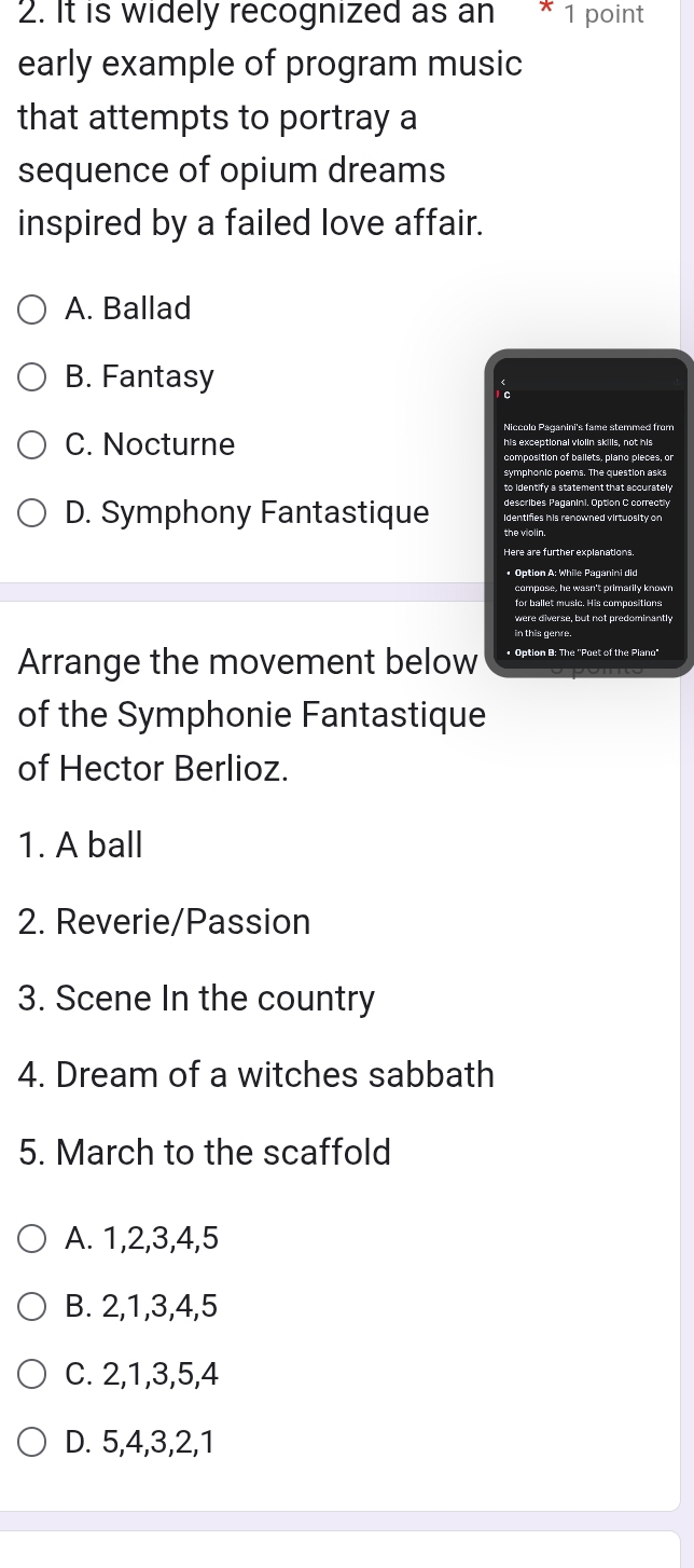 It is widely recognized as an * 1 point
early example of program music
that attempts to portray a
sequence of opium dreams
inspired by a failed love affair.
A. Ballad
B. Fantasy
Niccolo Paganini's fame stemmed from
C. Nocturne his exceptional violin skills, not his
symphonic poems. The question asks
to identify a statement that accurately
describes Paganini. Option C correctly
D. Symphony Fantastique identifies his renowned virtuosity on
Here are further explanations.
* Option A: While Paganini did
for ballet music. His compositions
were diverse, but not predominantly
Arrange the movement below * Option B: The ''Poet of the Piano"
of the Symphonie Fantastique
of Hector Berlioz.
1. A ball
2. Reverie/Passion
3. Scene In the country
4. Dream of a witches sabbath
5. March to the scaffold
A. 1, 2, 3, 4, 5
B. 2, 1, 3, 4, 5
C. 2, 1, 3, 5, 4
D. 5, 4, 3, 2, 1