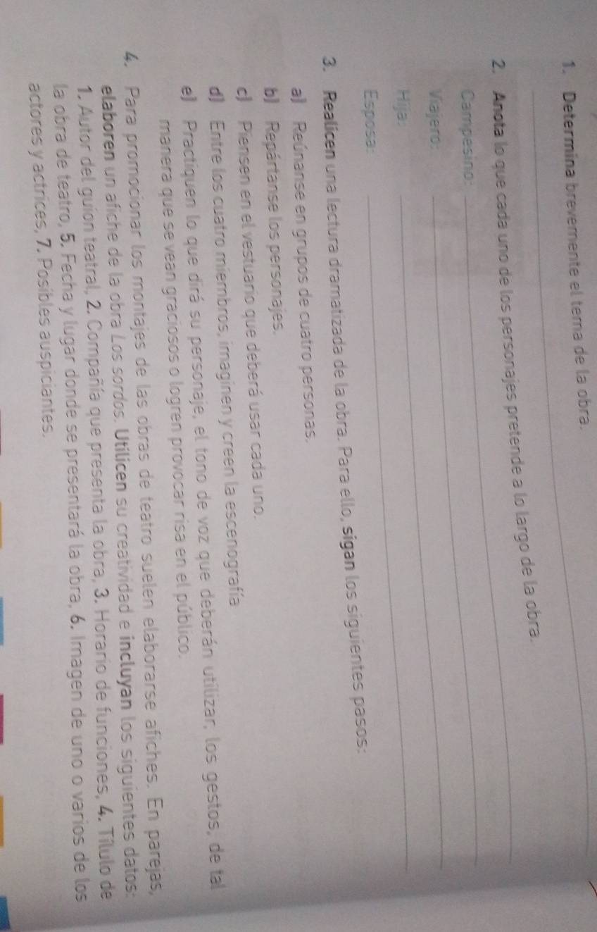 Determina brevemente el tema de la obra. 
2. Anota lo que cada uno de los personajes pretende a lo largo de la obra. 
Campesino: 
Viajero: 
_ 
Hija 
_ 
Esposa: 
_ 
3. Realicen una lectura dramatizada de la obra. Para ello, sigan los siguientes pasos: 
a) Reúnanse en grupos de cuatro personas. 
b) Repártanse los personajes. 
c) Piensen en el vestuario que deberá usar cada uno. 
d) Entre los cuatro miembros, imaginen y creen la escenografía 
e) Practiquen lo que dirá su personaje, el tono de voz que deberán utilizar, los gestos, de tal 
manera que se vean graciosos o logren provocar risa en el público. 
4. Para promocionar los montajes de las obras de teatro suelen elaborarse afiches. En parejas, 
elaboren un afiche de la obra Los sordos. Utilicen su creatividad e incluyan los siguientes datos: 
1. Autor del guion teatral, 2. Compañía que presenta la obra, 3. Horario de funciones, 4. Tílulo de 
la obra de teatro, 5. Fecha y lugar donde se presentará la obra, 6. Imagen de uno o varios de los 
actores y actrices, 7. Posibles auspiciantes.