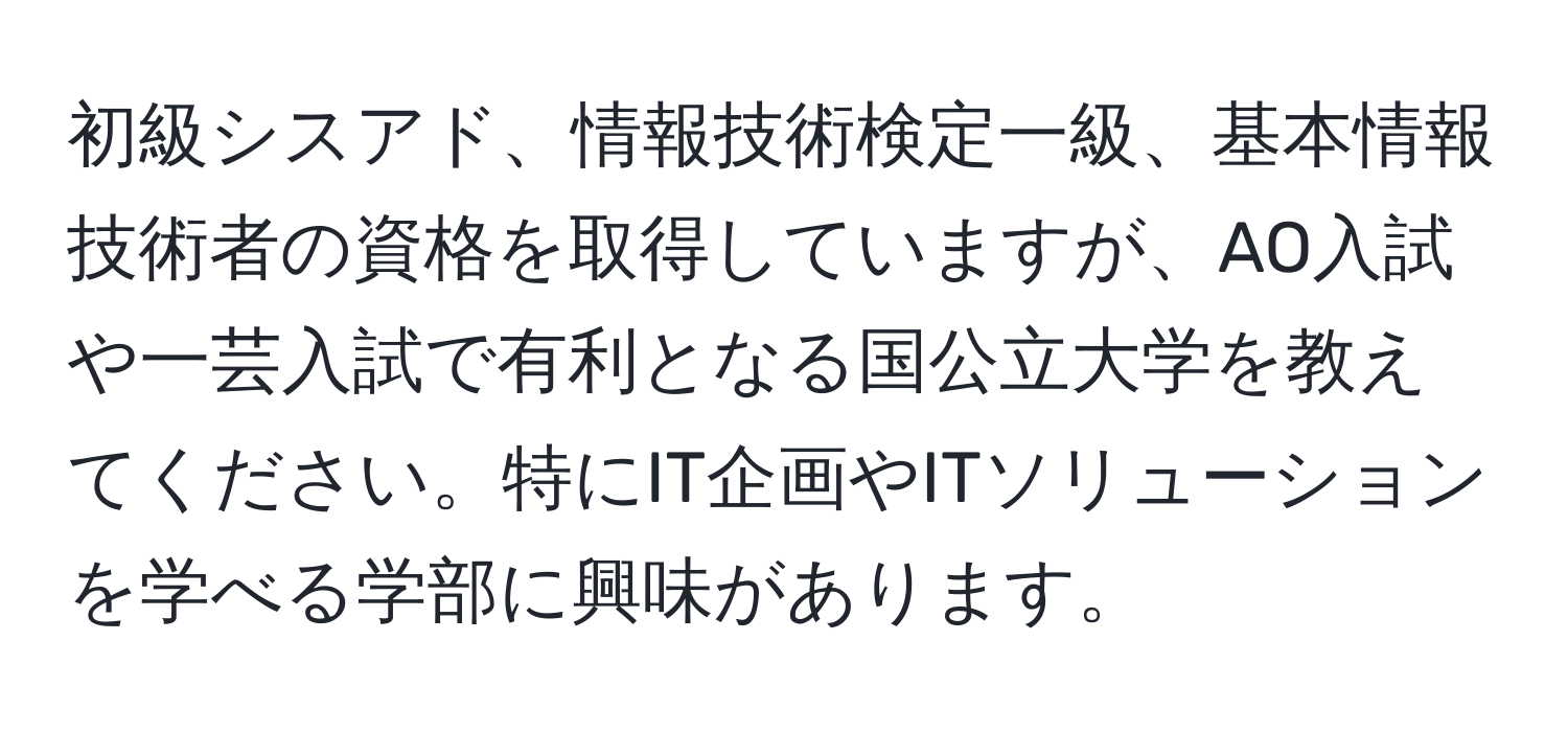 初級シスアド、情報技術検定一級、基本情報技術者の資格を取得していますが、AO入試や一芸入試で有利となる国公立大学を教えてください。特にIT企画やITソリューションを学べる学部に興味があります。