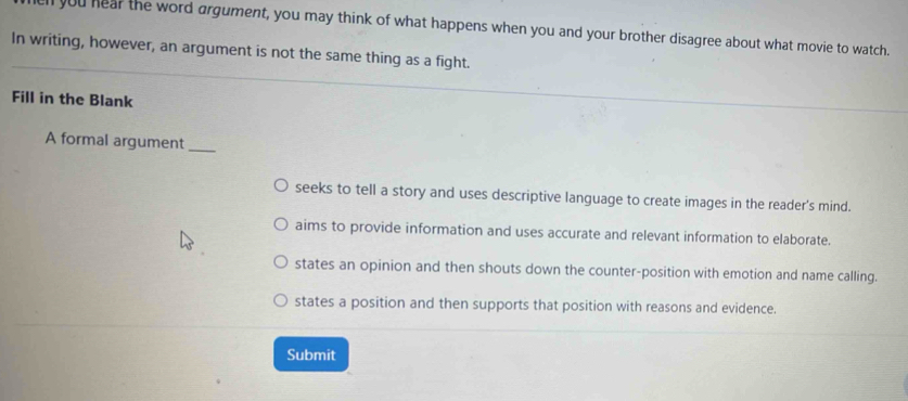 ll you hear the word argument, you may think of what happens when you and your brother disagree about what movie to watch.
In writing, however, an argument is not the same thing as a fight.
Fill in the Blank
A formal argument_
seeks to tell a story and uses descriptive language to create images in the reader's mind.
aims to provide information and uses accurate and relevant information to elaborate.
states an opinion and then shouts down the counter-position with emotion and name calling.
states a position and then supports that position with reasons and evidence.
Submit