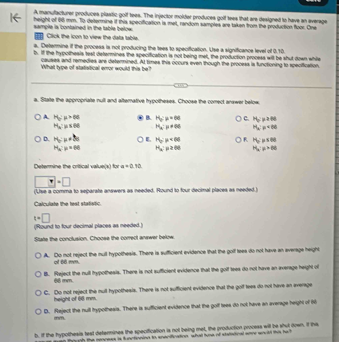 A manufacturer produces plastic golf tees. The injector molder produces golf tees that are designed to have an average
height of 66 mm. To determine if this specification is met, random samples are taken from the production floor. One
sample is contained in the table below.
Click the icon to view the data table.
a. Determine if the process is not producing the tees to specification. Use a significance level of 0.10.
b. If the hypothesis test determines the specification is not being met, the production process will be shut down while
causes and remedies are determined. At times this occurs even though the process is functioning to specification.
What type of statistical error would this be?
a. State the appropriate null and alternative hypotheses. Choose the correct answer below,
A H_0:mu >66
B. H_0:mu =66 C. H_y:mu ≥ 66
H_A:mu ≤ 66
H_a:mu != 66
H_A:mu <66</tex>
D. H_G:mu != 86 E. H_0:mu <66</tex> H_y:mu ≤ 66
H_A:mu =66
H_a:mu ≥ 66
H_a:mu >66
Determine the critical value(s) b alpha =0.10
r=□
(Use a comma to separate answers as needed. Round to four decimal places as needed.)
Calculate the test statistic.
t=□
(Round to four decimal places as needed.)
State the conclusion. Choose the correct answer below.
A. Do not reject the null hypothesis. There is sufficient evidence that the golf tees do not have an average height
of 66 mm.
B. Reject the null hypothesis. There is not sufficient evidence that the golf tees do not have an average height of
66 mm.
C. Do not reject the null hypothesis. There is not sufficient evidence that the golf tees do not have an average
height of 66 mm.
D. Reject the null hypothesis. There is sufficient evidence that the golf tees do not have an average height of 66
mm.
b. If the hypothesis test determines the specification is not being met, the production process will be shut down. If this
ven though the process is functioning to snecification what toe of statistical error would this b