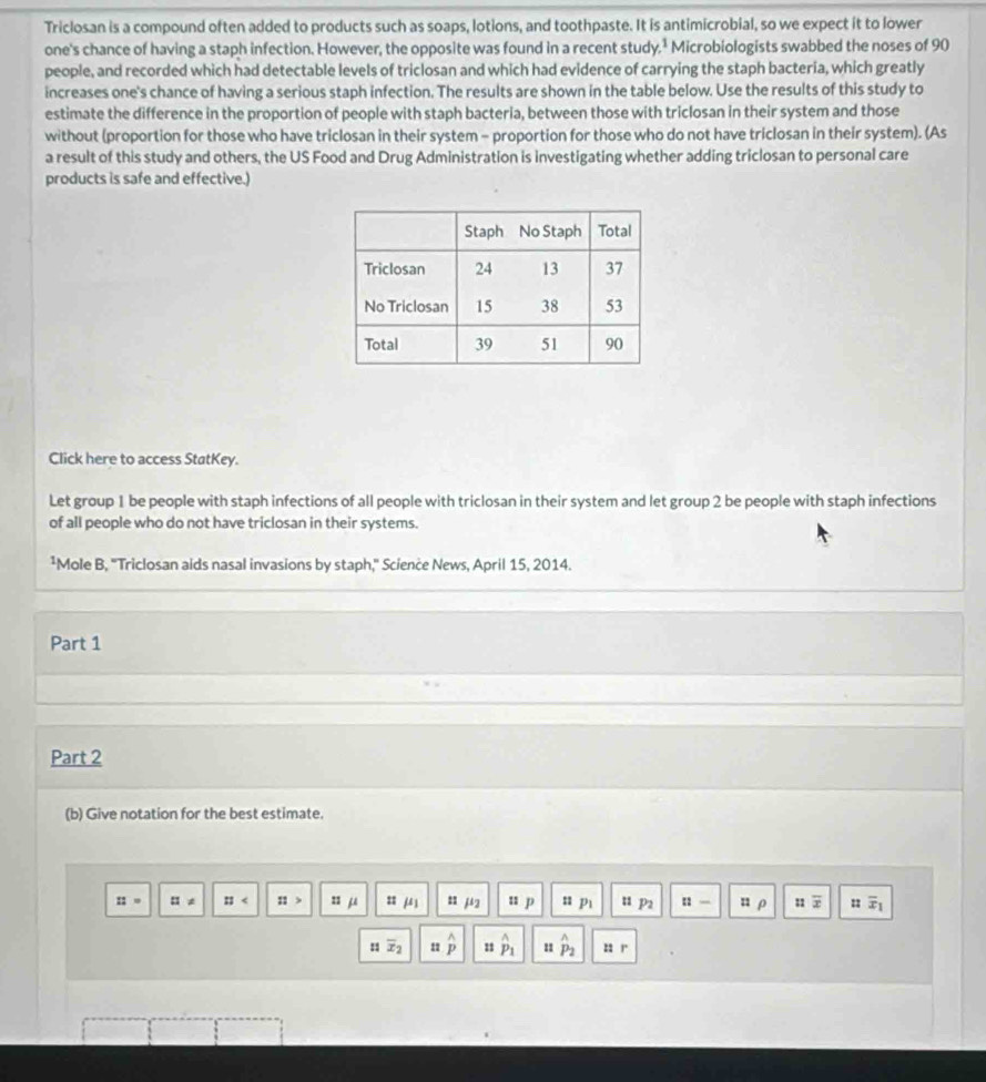 Triclosan is a compound often added to products such as soaps, lotions, and toothpaste. It is antimicrobial, so we expect it to lower 
one's chance of having a staph infection. However, the opposite was found in a recent study.* Microbiologists swabbed the noses of 90
people, and recorded which had detectable levels of triclosan and which had evidence of carrying the staph bacteria, which greatly 
increases one's chance of having a serious staph infection. The results are shown in the table below. Use the results of this study to 
estimate the difference in the proportion of people with staph bacteria, between those with triclosan in their system and those 
without (proportion for those who have triclosan in their system - proportion for those who do not have triclosan in their system). (As 
a result of this study and others, the US Food and Drug Administration is investigating whether adding triclosan to personal care 
products is safe and effective.) 
Click here to access StatKey. 
Let group 1 be people with staph infections of all people with triclosan in their system and let group 2 be people with staph infections 
of all people who do not have triclosan in their systems. 
¹Mole B, "Triclosan aids nasal invasions by staph," Science News, April 15, 2014. 
Part 1 
Part 2 
(b) Give notation for the best estimate.
::= □ != :: ::> zzmu : mu _1 μ2 u p P_1 n p2 :: ρ 11 overline x = overline x_1
H overline x_2 11 overset wedge p 11 hat p_1 11 hat P_2 22 r
