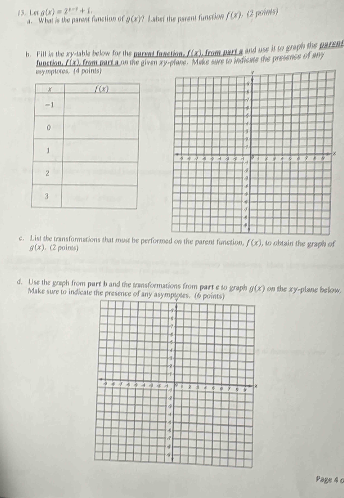 Let g(x)=2^(x-3)+1, (2 points)
a. What is the parent function of g(x)? Label the parent function f(x)
b. Fill in the xy-table below for the parent function. _ f(x) r m   rt   d  ss   t   ra h the  arent 
function. _ f(x) , from part a on the given xy-plane. Make sure to indicate the presence of any
asymptotes.(4 points)
c. List the transformations that must be performed on the parent function, f(x) ,to obtain the graph of
g(x). (2 points)
d. Use the graph from part b and the transformations from part e to graph g(x) on the xy-plane below.
Make sure to indicate the presence of any asymptotes. (6 points)
Page 4 o