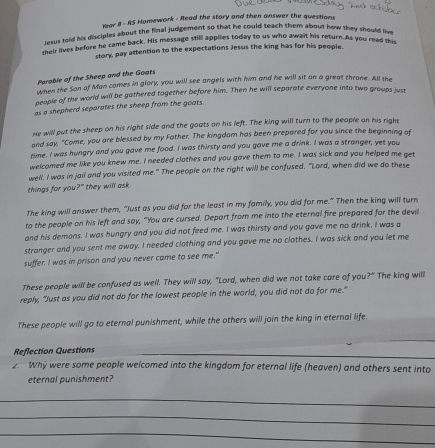 Year II - RS Homework - Read the stary and then answer the questions
rasus told his disciples about the final judgement so that he could seach them about how they should live
heir lives before he came back. His message still appiles today to us who await his return. As you read thi
story, pay attention to the expectations Jesus the king has for his people.
Perable of the Sheep and the Goats
When the San of Man comes in giary, you will see angels with him and he will sit on a great throne. All the
people of the world will be gathered together before him. Then he will separate everyone into two groups just
as a shepherd separates the sheep from the goats
He will put the sheep on his right side and the goats on his left. The king will turn to the people on his right
and say, "Come, you are blessed by my Father. The kingdom has been prepared for you since the beginning of
time. I was hungry and you gave me food. I was thirsty and you gave me a drink. I was a stranger, yet you
welcomed me like you knew me. I needed clothes and you gave them to me. I was sick and you helped me get
well. I was in jail and you visited me." The people on the right will be confused. "Lord, when did we do these
things for you?" they will ask.
The king will answer them, "Just as you did for the least in my family, you did for me." Then the king will turn
to the people on his left and say, "You are cursed. Depart from me into the eternal fire prepared for the devi
and his demons. I was hungry and you did not feed me. I was thirsty and you gave me no drink. I was a
stranger and you sent me away. I needed clothing and you gave me no clothes. I was sick and you let me
suffer. I was in prison and you never came to see me."
These people will be confused as well. They will say, "Lord, when did we not take care of you 7° The king will
reply, "Just as you did not do for the lowest people in the world, you did not do for me."
These people will go to eternal punishment, while the others will join the king in eternal life.
_
Reflection Questions_
2. Why were some people welcomed into the kingdom for eternal life (heaven) and others sent into
eternal punishment?
_
_
_