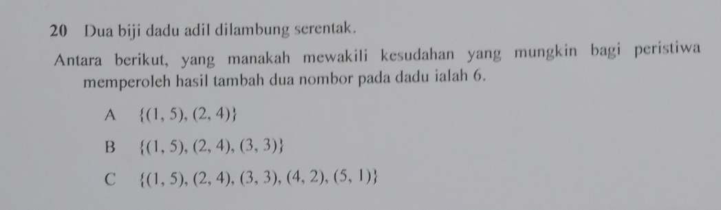 Dua biji dadu adil dilambung serentak.
Antara berikut, yang manakah mewakili kesudahan yang mungkin bagi peristiwa
memperoleh hasil tambah dua nombor pada dadu ialah 6.
A  (1,5),(2,4)
B  (1,5),(2,4),(3,3)
C  (1,5),(2,4),(3,3),(4,2),(5,1)