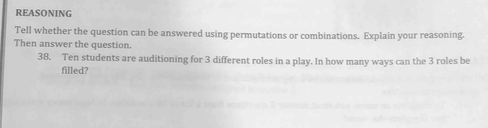 REASONING 
Tell whether the question can be answered using permutations or combinations. Explain your reasoning. 
Then answer the question. 
38. Ten students are auditioning for 3 different roles in a play. In how many ways can the 3 roles be 
filled?