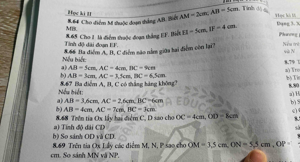 Học kì II 
Học kì II 
8.64 Cho điểm M thuộc đoạn thẳng AB. Biết AM=2cm; AB=5cm. Tính độ dải
MB. Phương 
8.65 Cho I là điểm thuộc đoạn thẳng EF. Biết EI=5cm, IF=4cm. 
Dạng 3. X 
Tính độ dài đoạn EF. Nếu trê 
8.66 Ba điểm A, B, C điểm nào nằm giữa hai điểm còn lại? 
và N 
Nếu biết: 
8.79 T 
a) AB=5cm, AC=4cm, BC=9cm
b) AB=3cm, AC=3, 5cm, BC=6,5cm. a) Tro 
8.67 Ba điểm A, B, C có thẳng hàng không? b) Tín 
Nếu biết: 8.80 
a) H
a) AB=3, 6cm, AC=2, 6cm, BC=6cm b) S
b) AB=4cm, AC=7cm, BC=3cm. 
8.68 Trên tia Ox lấy hai điểm C, D sao cho OC=4cm, OD=8cm c) ( 
8. 
a) Tính độ dài CD sá 
b) So sánh OD và CD. 

8.69 Trên tia Ox Lấy các điểm M, N, P sao cho OM=3,5cm, ON=5,5cm, OP=
cm. So sánh MN và NP.