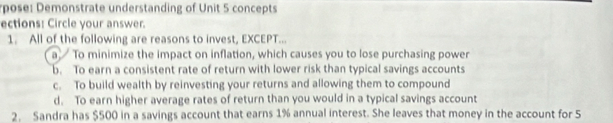 rpose: Demonstrate understanding of Unit 5 concepts
ections: Circle your answer.
1. All of the following are reasons to invest, EXCEPT...
a To minimize the impact on inflation, which causes you to lose purchasing power
b. To earn a consistent rate of return with lower risk than typical savings accounts
c. To build wealth by reinvesting your returns and allowing them to compound
d. To earn higher average rates of return than you would in a typical savings account
2. Sandra has $500 in a savings account that earns 1% annual interest. She leaves that money in the account for 5