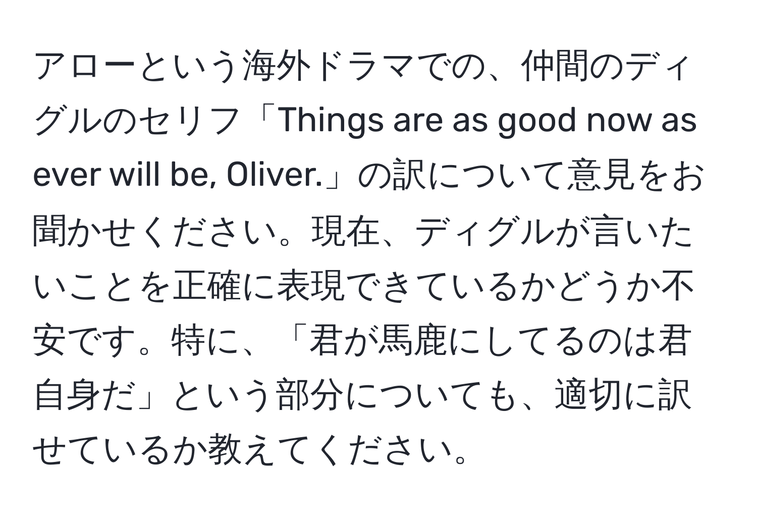 アローという海外ドラマでの、仲間のディグルのセリフ「Things are as good now as ever will be, Oliver.」の訳について意見をお聞かせください。現在、ディグルが言いたいことを正確に表現できているかどうか不安です。特に、「君が馬鹿にしてるのは君自身だ」という部分についても、適切に訳せているか教えてください。