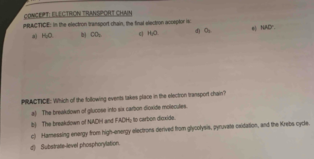 CONCEPT: ELECTRON TRANSPORT CHAIN
PRACTICE: In the electron transport chain, the final electron acceptor is:
a) H_2O. b) CO_2. c) H_2O. d) O_2. e) NAD^+. 
PRACTICE: Which of the following events takes place in the electron transport chain?
a) The breakdown of glucose into six carbon dioxide molecules.
b) The breakdown of NADH and FADH_2 to carbon dioxide.
c) Harnessing energy from high-energy electrons derived from glycolysis, pyruvate oxidation, and the Krebs cycle.
d) Substrate-level phosphorylation.