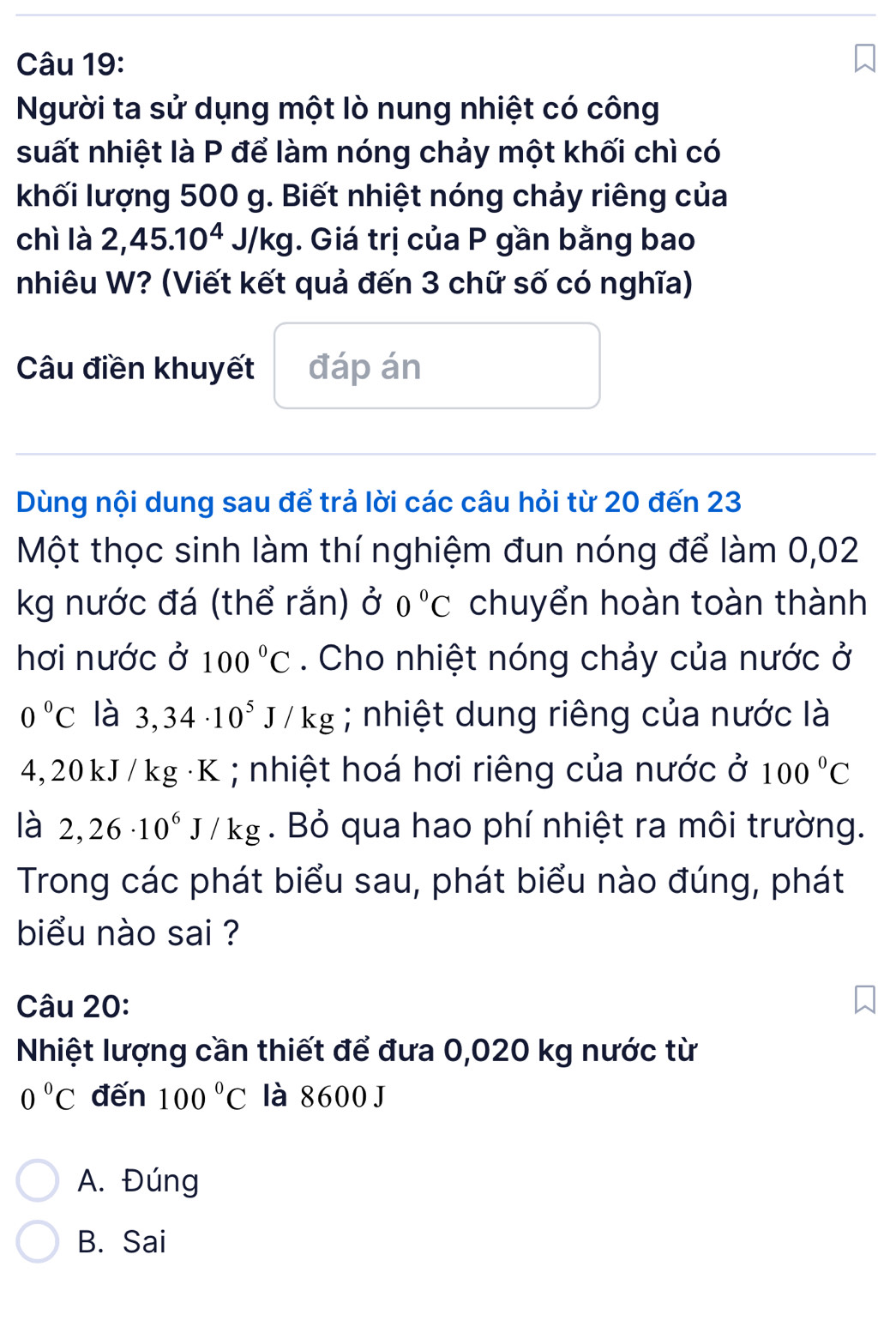 Người ta sử dụng một lò nung nhiệt có công
suất nhiệt là P để làm nóng chảy một khối chì có
khối lượng 500 g. Biết nhiệt nóng chảy riêng của
chì là 2,45.10^4J/kg. Giá trị của P gần bằng bao
nhiêu W? (Viết kết quả đến 3 chữ số có nghĩa)
Câu điền khuyết đáp án
Dùng nội dung sau để trả lời các câu hỏi từ 20 đến 23
Một thọc sinh làm thí nghiệm đun nóng để làm 0,02
kg nước đá (thể rắn) ở 0°C chuyển hoàn toàn thành
hơi nước ở 100°C. Cho nhiệt nóng chảy của nước ở
0°C là 3,34· 10^5J/kg; nhiệt dung riêng của nước là
4, 20 kJ / kg ·K; nhiệt hoá hơi riêng của nước ở 100°C
là 2,26· 10^6J/kg. Bỏ qua hao phí nhiệt ra môi trường.
Trong các phát biểu sau, phát biểu nào đúng, phát
biểu nào sai ?
Câu 20:
Nhiệt lượng cần thiết để đưa 0,020 kg nước từ
0°C đến 100°C là 8600 J
A. Đúng
B. Sai