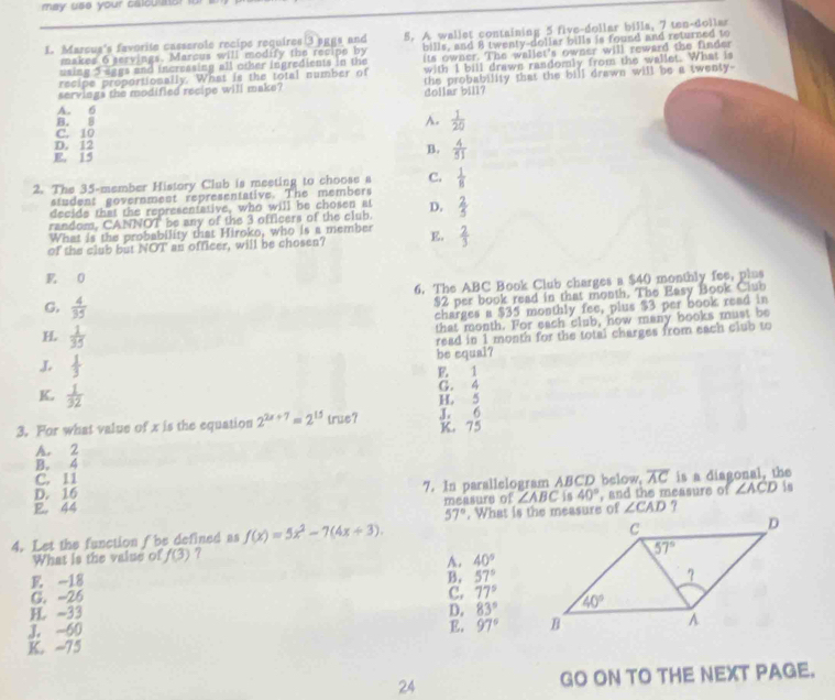 may use your calcullor for
L. Marcus's favorite casserole recipe requires 3 sggs and 5. A wallet containing 5 five-dollar billa, 7 ten-dollar
using 5 aggs and incressing all other ingredients in the bills, and 8 twenty-doliar bills is found and returned to
makes 6 servings. Marcus will modify the recipe by
recipe proportionally. What is the total number of its owner. The wallet's owner will reward the finder
servings the modified recipe will make? with I bill drawe rasdomly from the wallet. What is
A. 6 dollar bill? the probability that the bill drawn will be a twenty-
B. B
A.  1/20 
C. 10
D. 12
E. 15
B.  4/51 
2. The 35-member History Club is meeting to choose a C.  1/8 
student government representative. The members
decide that the representative, who will be chosen at
random, CANNOT be any of the 3 officers of the club. D.  2/5 
What is the probability that Hiroko, who is a member
of the club but NOT an officer, will be chosen? E.  2/3 
E 0
6. The ABC Book Club charges a $40 monthly fee, plus
G,  4/35 
$2 per book read in that month. The Easy Book Club
charges a $35 monthly fee, plus $3 per book read in
that month. For each club, how many books must be
H.  1/35 
read in 1 month for the total charges from each club to
J  1/3  be equal?
E. 1
K,  1/32  G. 4
H. 5
3. For what value of x is the equation 2^(2x+7)=2^(15) true? K. 75 J. 6
A. 2
B. 4
C. 11
D. 16 7. In parallelogram ABCD below, overline AC is a diagonal, the
E. 44 , and the measure of ∠ ACD
measure of ∠ ABC in 40°
57° ∠ CAD ?
4. Let the function f be defined as f(x)=5x^2-7(4x+3).
What is the value of f(3) ?
A. 40°
E. -18 B, 57°
C. -26
C. 77°
H -33 D. 83°
J. -60
E. 97°
K. -75
24 GO ON TO THE NEXT PAGE.