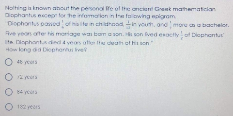 Nothing is known about the personal life of the ancient Greek mathematician
Diophantus except for the information in the following epigram.
'Diophantus passed  1/6  of his life in childhood.  1/12  in youth, and  1/7  more as a bachelor.
Five years after his marriage was born a son. His son lived exactly  1/2  of Diophantus"
life. Diophantus died 4 years after the death of his son."
How long did Diophantus live?
48 years
72 years
84 years
132 years