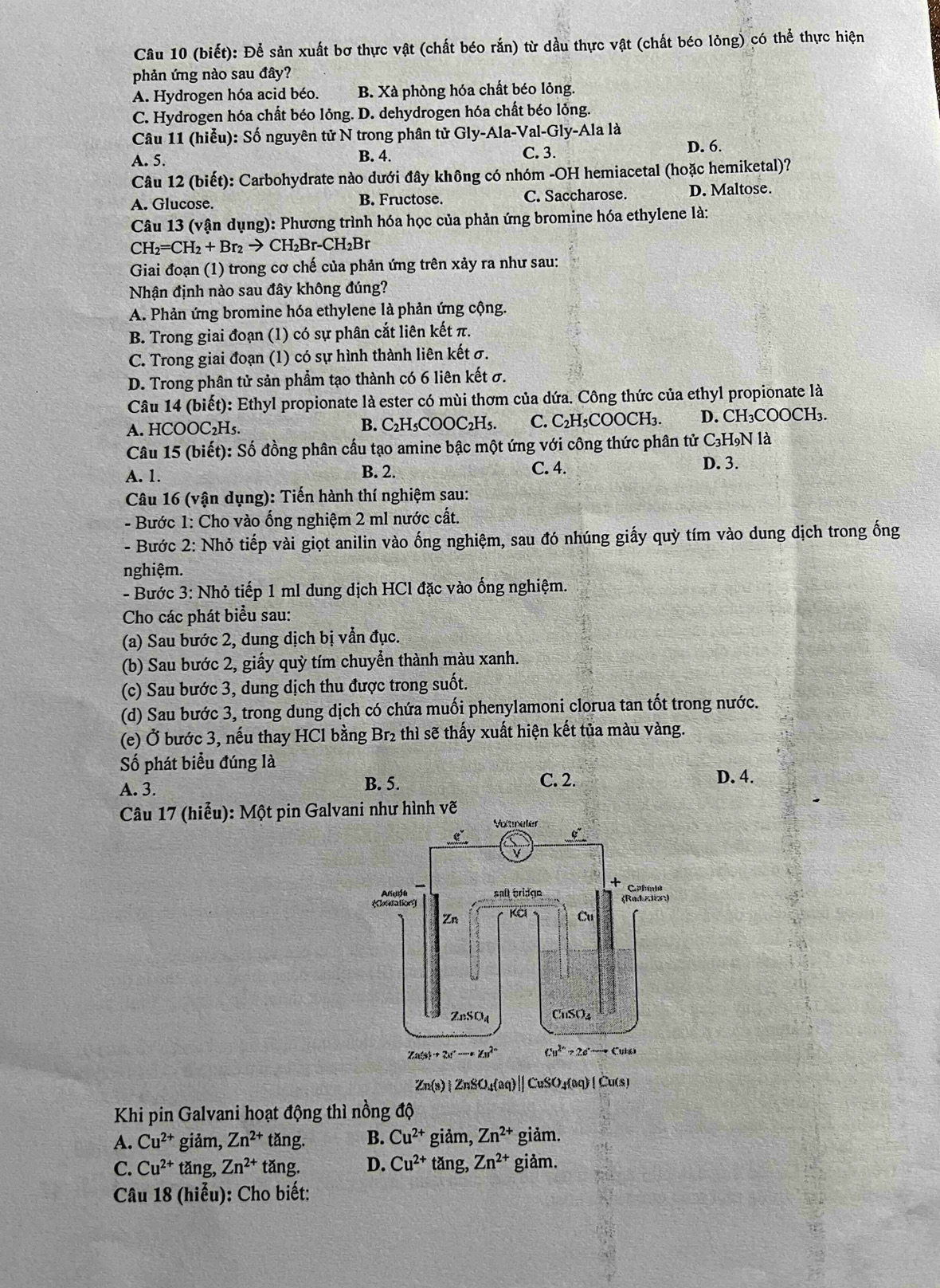 (biết): Để sản xuất bơ thực vật (chất béo rắn) từ dầu thực vật (chất béo lỏng) có thể thực hiện
phản ứng nào sau đây?
A. Hydrogen hóa acid béo. B. Xà phòng hóa chất béo lỏng.
C. Hydrogen hóa chất béo lỏng. D. dehydrogen hóa chất béo lỏng.
Câu 11 (hiễu): Số nguyên tử N trong phân tử Gly-Ala-Val-Gly-Ala là
A. 5. B. 4. C. 3.
D. 6.
Câu 12 (biết): Carbohydrate nào dưới đây không có nhóm -OH hemiacetal (hoặc hemiketal)?
A. Glucose. B. Fructose. C. Saccharose. D. Maltose.
Câu 13 (vận dụng): Phương trình hóa học của phản ứng bromine hóa ethylene là:
CH_2=CH_2+Br_2to CH_2Br-CH_2Br
Giai đoạn (1) trong cơ chế của phản ứng trên xảy ra như sau:
Nhận định nào sau đây không đúng?
A. Phản ứng bromine hóa ethylene là phản ứng cộng.
B. Trong giai đoạn (1) có sự phân cắt liên kết π.
C. Trong giai đoạn (1) có sự hình thành liên kết σ.
D. Trong phân tử sản phẩm tạo thành có 6 liên kết σ.
Câu 14 (biết): Ethyl propionate là ester có mùi thơm của dứa. Công thức của ethyl propionate là
A. HCOOC₂H₅. B. C₂H₅COOC₂H₅. C. C₂H₃COOCH₃. D. CH₃COOCH₃.
Câu 15 (biết): Số đồng phân cấu tạo amine bậc một ứng với công thức phân tử C₃HọN là
A. 1.
B. 2. C. 4. D. 3.
Câu 16 (vận dụng): Tiến hành thí nghiệm sau:
- Bước 1: Cho vào ống nghiệm 2 ml nước cất.
- Bước 2: Nhỏ tiếp vài giọt anilin vào ống nghiệm, sau đó nhúng giấy quỳ tím vào dung dịch trong ống
nghiệm.
- Bước 3: Nhỏ tiếp 1 ml dung dịch HCl đặc vào ống nghiệm.
Cho các phát biểu sau:
(a) Sau bước 2, dung dịch bị vẫn đục.
(b) Sau bước 2, giấy quỳ tím chuyển thành màu xanh.
(c) Sau bước 3, dung dịch thu được trong suốt.
(d) Sau bước 3, trong dung dịch có chứa muối phenylamoni clorua tan tốt trong nước.
(e) Ở bước 3, nếu thay HCl bằng Br₂ thì sẽ thấy xuất hiện kết tủa màu vàng.
Số phát biểu đúng là
A. 3.
B. 5. C. 2. D. 4.
Câu 17 (hiểu): Một pin Galvani như hình vẽ
Zn(s)|ZnSO_4(aq)|| / CuS O_1400 ) [ Ču(s)
Khi pin Galvani hoạt động thì nồng độ
A. Cu^(2+) giảm, Zn^(2+) tǎng. B. Cu^(2+) giảm, Zn^(2+) giảm.
C. Cu^(2+) tǎng, Zn^(2+) tăng. D. Cu^(2+) tǎng, Zn^(2+) giảm.
Câu 18 (hiểu): Cho biết: