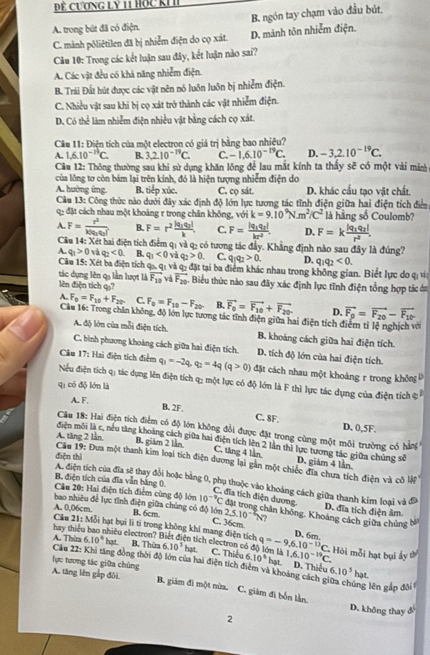 Đẻ Cương LY 11 Hộc KI
A. trong bút đã có điện. B. ngón tay chạm vào đầu bút.
C. mảnh põliêtilen đã bị nhiễm điện do cọ xát. D. mành tôn nhiễm điện.
Câu 10: Trong các kết luận sau đây, kết luận nào sai?
A. Các vật đều có khả năng nhiễm điện.
B. Trái Đất hút được các vật nên nó luôn luôn bị nhiễm điện.
C. Nhiều vật sau khi bị cọ xát trở thành các vật nhiễm điện.
D. Có thể làm nhiễm điện nhiều vật bằng cách cọ xát.
Câu 11: Điện tích của một electron có giá trị bằng bao nhiệu?
A. 1.6.10^(-19)C. B. 3,2.10^(-19)C. C. -1,6.10^(-19)C. D. -3,2.10^(-19)C.
Câu 12: Thông thường sau khi sử dụng khăn lông để lau mắt kính ta thấy sẽ có một vài mảnh
của lồng tơ còn bám lại trên kính, đó là hiện tượng nhiễm điện do
A. hưởng ứng. B. tiếp xúc. C. cọ sát. D. khác cấu tạo vật chất.
Câu 13: Công thức nào dưới đây xác định độ lớn lực tương tác tĩnh điện giữa hai điện tích điểm
qp đặt cách nhau một khoảng r trong chân không, với k=9.10^9N.m^2/C^2 là hằng số Coulomb?
A. F=frac r^2k|q_1q_2| B. F=r^2frac |q_1q_2|k. C. F=frac |q_1q_2|kr^2. D. F=kfrac |q_1q_2|r^2.
Câu 14: Xét hai điện tích điểm qị và q2 có tương tác đầy. Khẳng định nào sau đây là đúng?
A. q_1>0 và q_2<0. B. q_1<0</tex> và q_2>0. C. q_1q_2>0. D. q_1q_2<0.
Câu 15: Xét ba điện tích qa, q_1 và q2 đặt tại ba điểm khác nhau trong không gian. Biết lực do qị vi
tác dụng lên q lần lượt là vector F_10 và vector F_20 Biểu thức nào sau đây xác định lực tĩnh điện tổng hợp tác dự
lên điện tích q»?
A. F_0=F_10+F_20. C. F_0=F_10-F_20. B. vector F_0=vector F_10+vector F_20. D. vector F_0=vector F_20-vector F_10.
Câu 16: Trong chân không, độ lớn lực tương tác tĩnh điện giữa hai điện tích điểm tỉ lệ nghịch với
A. độ lớn của mỗi điện tích. B. khoảng cách giữa hai điện tích.
C. bình phương khoảng cách giữa hai điện tích. D. tích độ lớn của hai điện tích.
Câu 17: Hai điện tích điểm q_1=-2q,q_2=4q(q>0) đặt cách nhau một khoảng r trong không b
Nếểu điện tích q1 tác dụng lên điện tích q2 một lực có độ lớn là F thì lực tác dụng của điện tích q
qi có độ lớn là
A. F.
B. 2F. C. 8F. D. 0,5F.
Câu 18: Hai điện tích điểm có độ lớn không đổi được đặt trong cùng một môi trường có hằng
A. tăng 2 lần
điện môi là ε, nếu tăng khoảng cách giữa hai điện tích lên 2 lần thì lực tương tác giữa chúng sẽ
B. giảm 2 lần. C. tăng 4 lần. D. giảm 4 lần.
điện thì
Cầu 19: Đưa một thanh kim loại tích điện dương lại gần một chiếc đĩa chưa tích điện và cô lệp 
B. điện tích của đĩa vẫn bằng 0.
A. điện tích của đĩa sẽ thay đổi hoặc bằng 0, phụ thuộc vào khoảng cách giữa thanh kim loại và đã
C. đĩa tích diện dương.
Câu 20: Hai điện tích điểm cùng độ lớn 10^(-9)C khân không. Khoảng cách giữa chủng bà
bao nhiều đề lực tĩnh điện giữa chúng có độ lớn : 2,5.10^(-6)N ?
D. đĩa tích điện âm.
A. 0,06cm. B. 6cm.
Câu 21: Mỗi hạt bụi lí tì trong không khí mang điện tích
C. 36cm. D. 6m.
hay thiếu ehiều electron? Biết điện tích electron có độ lớn là q=-9,6.10^(-13)C.
A. Thừa 6.10^6 hạt. B. Thừa 6.10^5 hạt. C. Thiếu 6.10^6 1,6.10^(-19)C. Hỏi mỗi hạt bụi ấy t
Câu  . 22: Khi tăng đồng thời độ lớn của hai điện tích điểm và khoảng cách g 6.10^5h
lực tương tác giữa chủng
hạt. D. Thiếu
at.
A. tăng lên gắp đôi. B. giảm đi một nửa. C. giảm đi bốn lần.
ng lên gấp đôi 
D. không thay đ
2