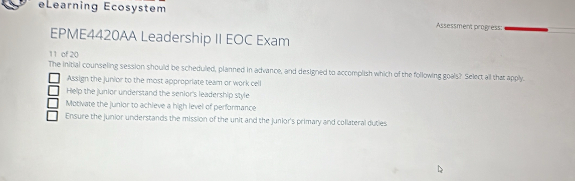 eLearning Ecosystem
Assessment progress:
EPME4420AA Leadership II EOC Exam
11 of 20
The initial counseling session should be scheduled, planned in advance, and designed to accomplish which of the following goals? Select all that apply.
Assign the junior to the most appropriate team or work cell
Help the junior understand the senior's leadership style
Motivate the junior to achieve a high level of performance
Ensure the junior understands the mission of the unit and the junior's primary and collateral duties