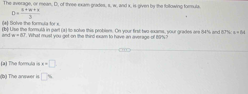 The average, or mean, D, of three exam grades, s, w, and x, is given by the following formula.
D= (s+w+x)/3 
(a) Solve the formula for x. 
(b) Use the formula in part (a) to solve this problem. On your first two exams, your grades are 84% and 87% : s=84
and w=87. What must you get on the third exam to have an average of 89%? 
(a) The formula is x=□. 
(b) The answer is □ %.