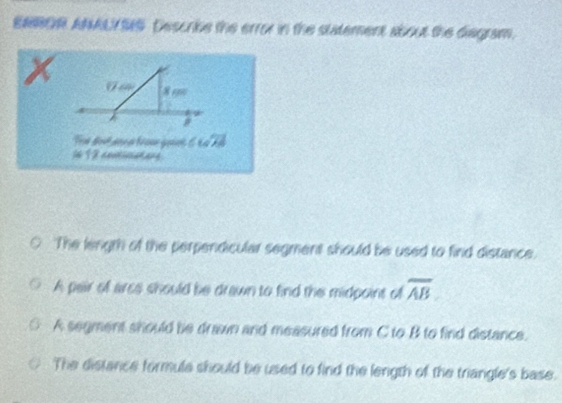 ENROR ANAUYSS. Describe the error in the statement about the diegram.
x V a 8 e
Tes Bost ann d féoue goset ∠ Goverline Aoverline 
16 12 devnicianany.
The length of the perpendicular segment should be used to find distance.
A pair of arce should be drawn to find the midpoint of overline AB
A segment should be drawn and measured from C to B to find distance.
The distance formule should be used to find the length of the triangle's base.