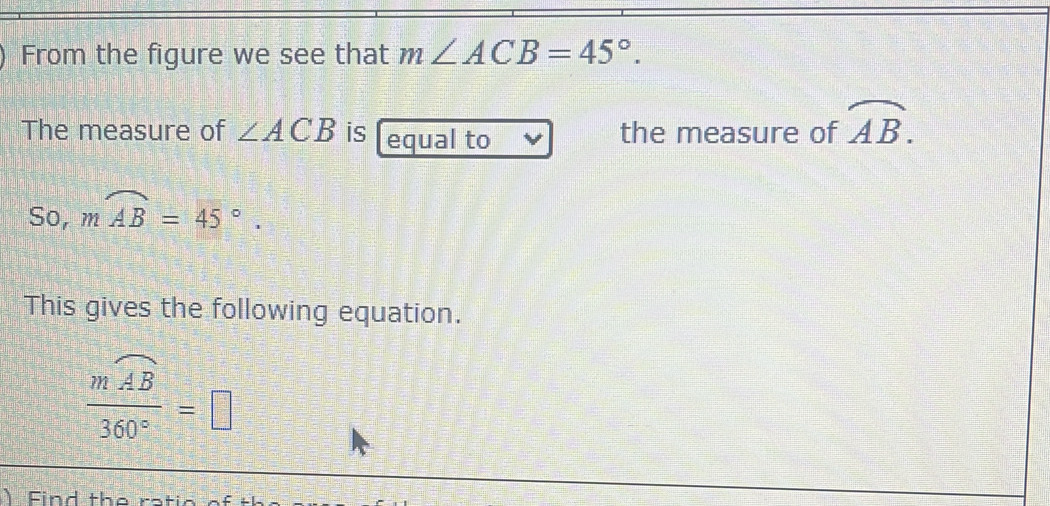 From the figure we see that m∠ ACB=45°. 
The measure of ∠ ACB is equal to the measure of widehat AB. 
So, moverline AB=45°. 
This gives the following equation.
frac mwidehat AB360°=□
Fin d th