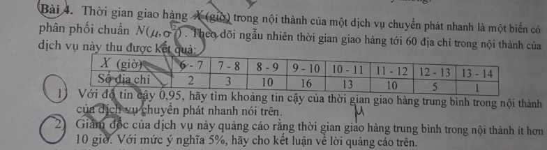 Thời gian giao hàng X (giờ) trong nội thành của một dịch vụ chuyển phát nhanh là một biển có 
phân phối chuẩn N(μ, σ7) . Theo dõi ngẫu nhiên thời gian giao hàng tới 60 địa chỉ trong nội thành của 
dịch vụ này thu được kết quả: 
độ tin cậy 0, 95, hãy tìm khoảng tin cậy của thời gian giao hàng trung bình trong nội thành 
của dịch vụ chuyền phát nhanh nói trên. 
2) Giảm đốc của dịch vụ này quảng cáo rằng thời gian giảo hàng trung bình trong nội thành ít hơn
10 giờ. Với mức ý nghĩa 5%, hãy cho kết luận về lời quảng cáo trên.