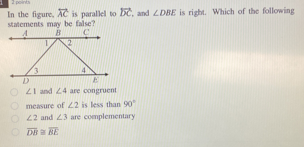 1 2 points
In the figure, overleftrightarrow AC is parallel to overleftrightarrow DC , and ∠ DBE is right. Which of the following
statements may be false?
∠ 1 and ∠ 4 are congruent
measure of ∠ 2 is less than 90°
∠ 2 and ∠ 3 are complementary
overline DB≌ overline BE