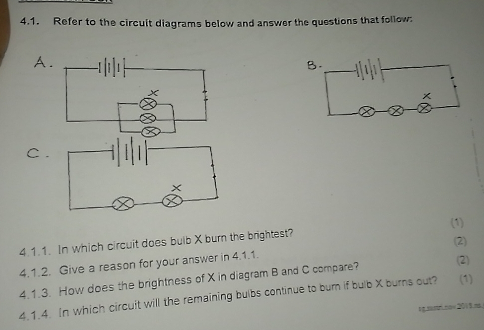 Refer to the circuit diagrams below and answer the questions that follow: 
A. 
B.
x
C . 
(1) 
4.1.1. In which circuit does bulb X burn the brightest? 
(2) 
4.1.2. Give a reason for your answer in 4.1.1. 
4.1.3. How does the brightness of X in diagram B and C compare? 
(2) 
4.1.4. In which circuit will the remaining bulbs continue to burn if bulb X burns out? (1) 
rg.sas.nov 2019.ms