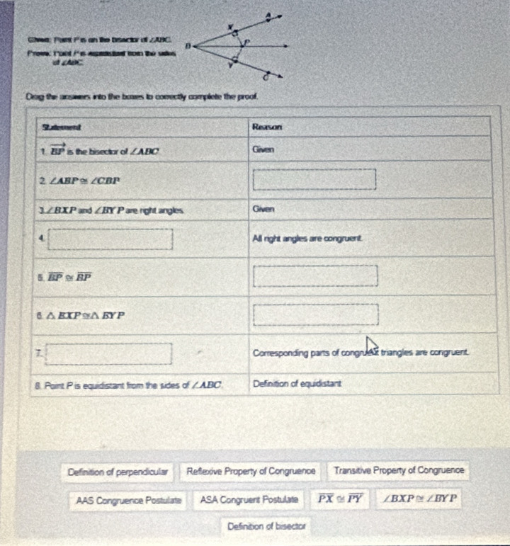 Giwa: Pant Pis an like bisactor o ∠ ABC
froww i cnt i' is apsto mon the sades
a ABC
Dog the answers into the boxes to correctly complete the proof.
Saterend Reason
1 vector EP is the bisector of ∠ ABC Given
2 ∠ ABP≌ ∠ CBP
□
∠ BXP a nd ∠ BYP are right angles Given
□ All right angles are congruent.
5 overline BP≌ overline BP
□
6 △ EXP≌ △ BYP
□
1 □ Corresponding parts of congrues triangles are congruent.
8. Point P is equidistant from the sides of ∠ ABC Definition of equidistant
Definition of perpendicular Reflexive Property of Congruence Transitive Property of Congruence
AAS Congruence Postulate ASA Congruent Postulate overline PX≌ overline PY ∠ BXP≌ ∠ BYP
Definition of bisector