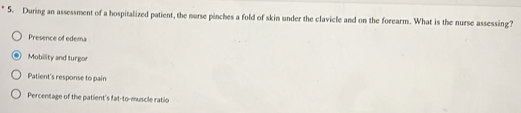 During an assessment of a hospitalized patient, the nurse pinches a fold of skin under the clavicle and on the forearm. What is the nurse assessing?
Presence of edema
Mobility and turgor
Patient’s response to pain
Percentage of the patient's fat-to-muscle ratio