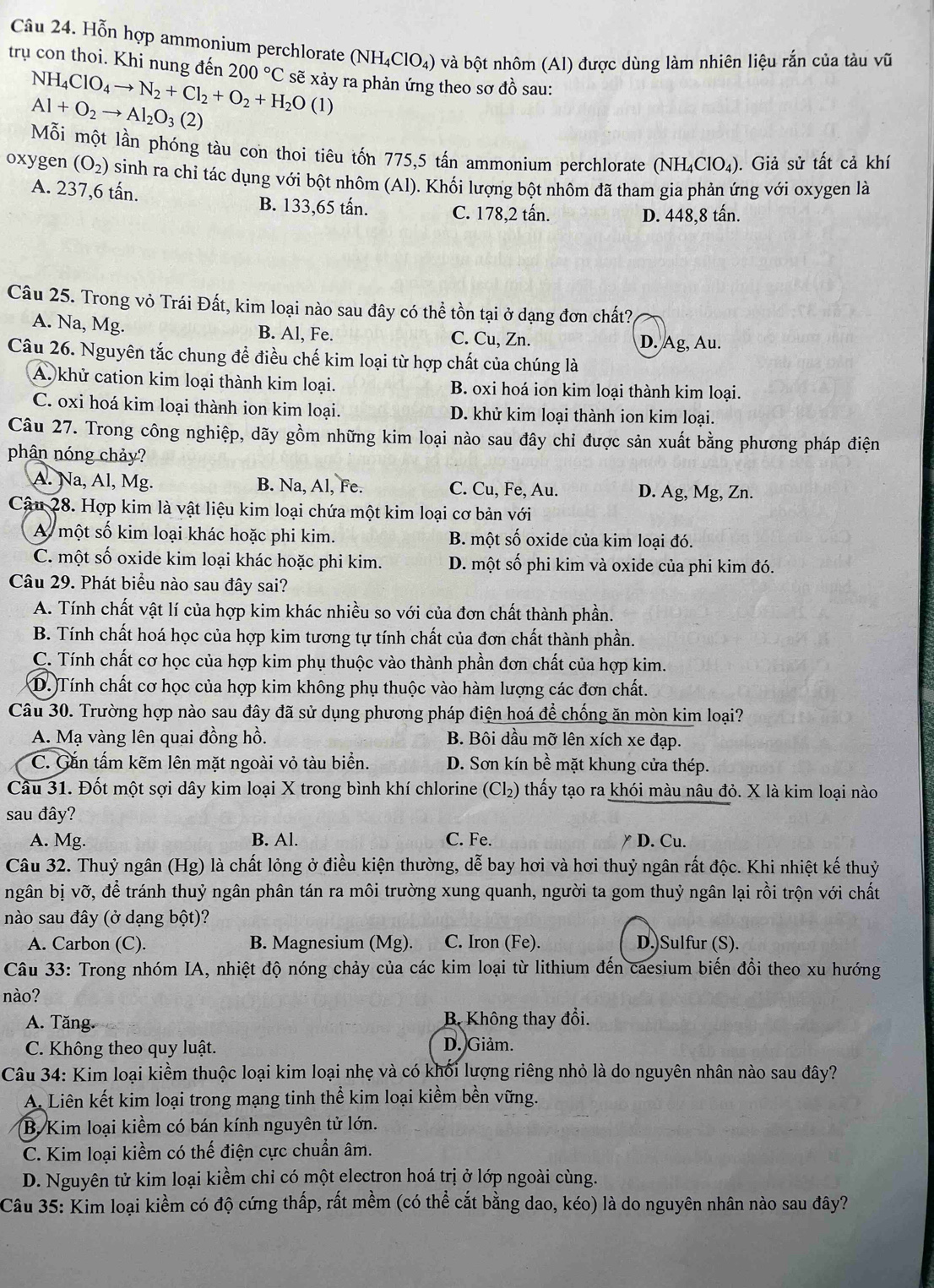 Hỗn hợp ammonium perchlorate (NH_4ClO_4) và bột nhôm (Al) được dùng làm nhiên liệu rắn của tàu vhat u
trụ con thoi. Khi nung đến 200°C sẽ xảy ra phản ứng theo sơ đồ sau:
NH_4ClO_4to N_2+Cl_2+O_2+H_2O(l)
Al+O_2to Al_2O_3(2)
Mỗi một lần phóng tàu con thoi tiêu tốn 775,5 tần ammonium perchlorate (NH_4ClO_4). Giả sử tất cả khí
oxygen (O_2) sinh ra chỉ tác dụng với bột nhôm (Al). Khối lượng bột nhôm đã tham gia phản ứng với oxygen là
A. 237,6 tấn. B. 133,65 tấn. C. 178,2 tấn.
D. 448,8 tấn.
Câu 25. Trong vỏ Trái Đất, kim loại nào sau đây có thể tồn tại ở dạng đơn chất?
A. Na, Mg. B. Al, Fe. C. Cu, Zn. D. Ag, Au.
Câu 26. Nguyên tắc chung để điều chế kim loại từ hợp chất của chúng là
A. khử cation kim loại thành kim loại. B. oxi hoá ion kim loại thành kim loại.
C. oxi hoá kim loại thành ion kim loại. D. khử kim loại thành ion kim loại.
Câu 27. Trong công nghiệp, dãy gồm những kim loại nào sau đây chi được sản xuất bằng phương pháp điện
phân nóng chảy?
A. Na, Al, Mg. B. Na, Al, Fe. C. Cu, Fe, Au. D. Ag, Mg, Zn.
Cậu 28. Hợp kim là vật liệu kim loại chứa một kim loại cơ bản với
A một số kim loại khác hoặc phi kim. B. một số oxide của kim loại đó.
C. một số oxide kim loại khác hoặc phi kim. D. một số phi kim và oxide của phi kim đó.
Câu 29. Phát biểu nào sau đây sai?
A. Tính chất vật lí của hợp kim khác nhiều so với của đơn chất thành phần.
B. Tính chất hoá học của hợp kim tương tự tính chất của đơn chất thành phần.
C. Tính chất cơ học của hợp kim phụ thuộc vào thành phần đơn chất của hợp kim.
D. Tính chất cơ học của hợp kim không phụ thuộc vào hàm lượng các đơn chất.
Câu 30. Trường hợp nào sau đây đã sử dụng phương pháp điện hoá để chống ăn mòn kim loại?
A. Mạ vàng lên quai đồng hồ. B. Bôi dầu mỡ lên xích xe đạp.
C. Gắn tấm kẽm lên mặt ngoài vỏ tàu biển. D. Sơn kín bề mặt khung cửa thép.
Câu 31. Đốt một sợi dây kim loại X trong bình khí chlorine (Cl₂) thấy tạo ra khói màu nâu đỏ. X là kim loại nào
sau đây?
A. Mg. B. Al. C. Fe. ￥ D. Cu.
Câu 32. Thuỷ ngân (Hg) là chất lỏng ở điều kiện thường, dễ bay hơi và hơi thuỷ ngân rất độc. Khi nhiệt kế thuỷ
ngân bị vỡ, để tránh thuỷ ngân phân tán ra môi trường xung quanh, người ta gom thuỷ ngân lại rồi trộn với chất
nào sau đây (ở dạng bột)?
A. Carbon (C). B. Magnesium (Mg). C. Iron (Fe). D.)Sulfur (S).
Câu 33: Trong nhóm IA, nhiệt độ nóng chảy của các kim loại từ lithium đến caesium biến đổi theo xu hướng
nào?
A. Tăng.  B Không thay đổi.
C. Không theo quy luật.
D. Giảm.
Câu 34: Kim loại kiềm thuộc loại kim loại nhẹ và có khối lượng riêng nhỏ là do nguyên nhân nào sau đây?
A. Liên kết kim loại trong mạng tinh thể kim loại kiềm bền vững.
B. Kim loại kiềm có bán kính nguyên tử lớn.
C. Kim loại kiềm có thế điện cực chuẩn âm.
D. Nguyên tử kim loại kiềm chỉ có một electron hoá trị ở lớp ngoài cùng.
Câu 35: Kim loại kiềm có độ cứng thấp, rất mềm (có thể cắt bằng dao, kéo) là do nguyên nhân nào sau đây?