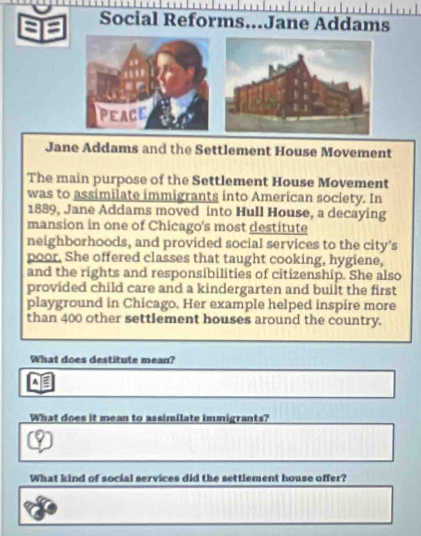 a I 
Social Reforms...Jane Addams 
PEACE 
Jane Addams and the Settlement House Movement 
The main purpose of the Settlement House Movement 
was to assimilate immigrants into American society. In 
1889, Jane Addams moved into Hull House, a decaying 
mansion in one of Chicago's most destitute 
neighborhoods, and provided social services to the city's 
poor. She offered classes that taught cooking, hygiene, 
and the rights and responsibilities of citizenship. She also 
provided child care and a kindergarten and built the first 
playground in Chicago. Her example helped inspire more 
than 400 other settlement houses around the country. 
What does destitute mean? 
A 
What does it mean to assimilate immigrants? 
What kind of social services did the settlement house offer?