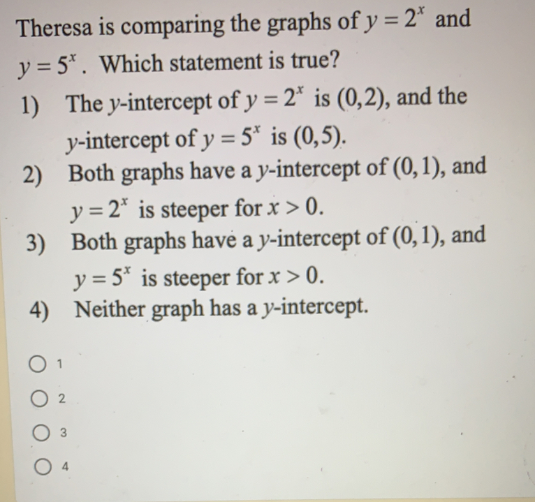 Theresa is comparing the graphs of y=2^x and
y=5^x.  Which statement is true?
1)   The y-intercept of y=2^x is (0,2) , and the
y-intercept of y=5^x is (0,5)
2)    Both graphs have a y-intercept of (0,1) , and
y=2^x is steeper for x>0
3)    Both graphs have a y-intercept of (0,1) , and
y=5^x is steeper for x>0
4)   Neither graph has a y-intercept.
1
2
3
4