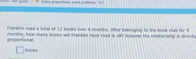 Natics - 9th grade Solve proportions: word problems BES 
Franklin read a total of 12 books over 6 months. After belonging to the book club for 9
months, how many books will Franklin have read in all? Assume the relationship is directly 
proportional. 
□ books