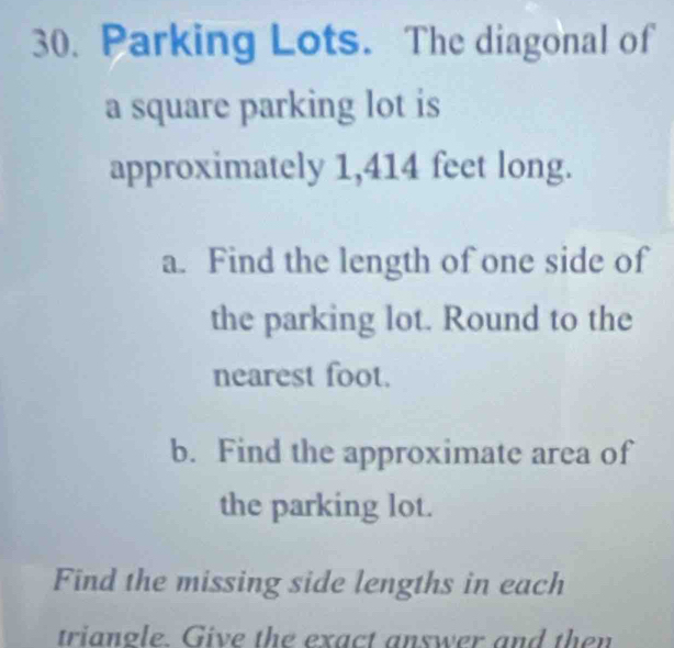 Parking Lots. The diagonal of 
a square parking lot is 
approximately 1,414 feet long. 
a. Find the length of one side of 
the parking lot. Round to the 
nearest foot. 
b. Find the approximate area of 
the parking lot. 
Find the missing side lengths in each 
triangle. Give the exact answer and then