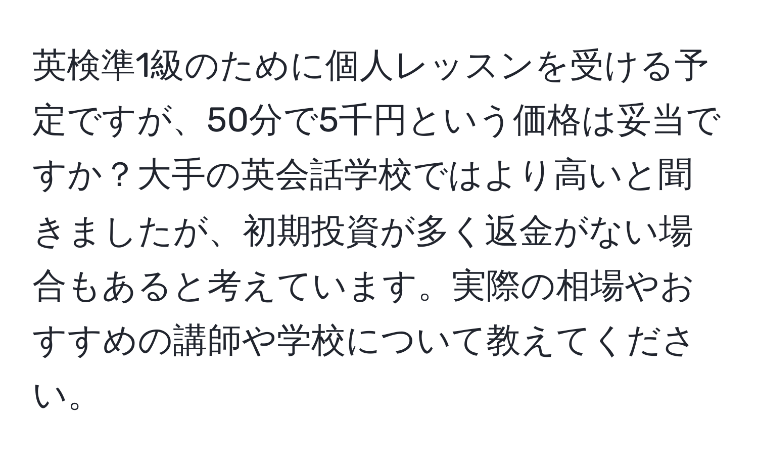 英検準1級のために個人レッスンを受ける予定ですが、50分で5千円という価格は妥当ですか？大手の英会話学校ではより高いと聞きましたが、初期投資が多く返金がない場合もあると考えています。実際の相場やおすすめの講師や学校について教えてください。