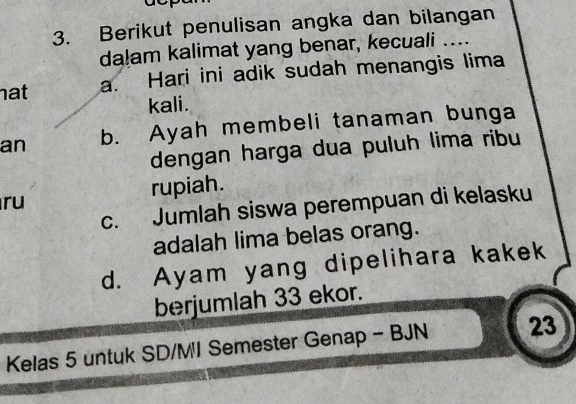 Berikut penulisan angka dan bilangan
da!am kalimat yang benar, kecuali …...
nat
a. Hari ini adik sudah menangis lima
kali.
an b. Ayah membeli tanaman bunga
dengan harga dua puluh lima ribu
ru rupiah.
c. Jumlah siswa perempuan di kelasku
adalah lima belas orang.
d. Ayam yang dipelihara kakek
berjumlah 33 ekor.
Kelas 5 untuk SD/MI Semester Genap - BJN 23