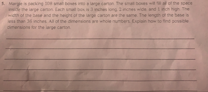 Margie is packing 108 small boxes into a large carton. The small boxes will fill all of the space
inside the large carton. Each small box is 3 inches long, 2 inches wide, and 1 inch high. The
width of the base and the height of the large carton are the same. The length of the base is
less than 36 inches. All of the dimensions are whole numbers. Explain how to find possible
dimensions for the large carton.
_
_
_
_
_
_