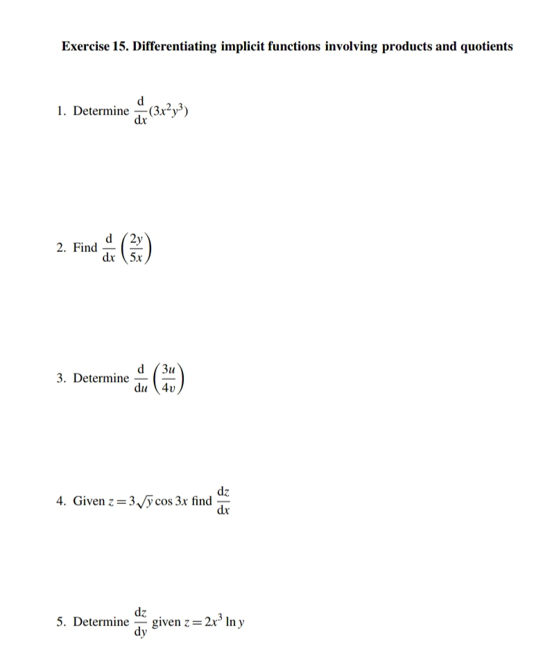 Differentiating implicit functions involving products and quotients 
1. Determine  d/dx (3x^2y^3)
2. Find  d/dx ( 2y/5x )
3. Determine  d/du ( 3u/4v )
4. Given z=3sqrt(y)cos 3x find  dz/dx 
5. Determine  dz/dy  given z=2x^3ln y