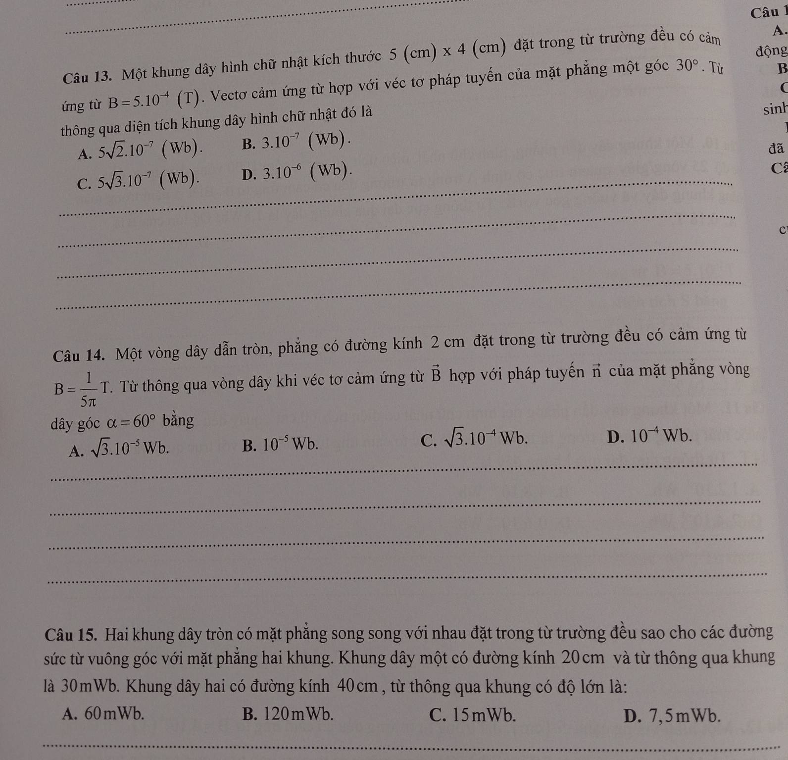 động
Câu 13. Một khung dây hình chữ nhật kích thước 5(cm)* 4 (cm) đặt trong từ trường đều có cảm A.
30°
ứng từ B=5.10^(-4)(T). Vectơ cảm ứng từ hợp với véc tơ pháp tuyến của mặt phẳng một góc . Từ
B
(
thông qua diện tích khung dây hình chữ nhật đó là sinh
A. 5sqrt(2).10^(-7)(Wb). B. 3.10^(-7)(Wb).
đã
_C. 5sqrt(3).10^(-7)(Wb). D. 3.10^(-6)(Wb).
C
_
c
_
_
Câu 14. Một vòng dây dẫn tròn, phẳng có đường kính 2 cm đặt trong từ trường đều có cảm ứng từ
B= 1/5π  T..  Từ thông qua vòng dây khi véc tơ cảm ứng từ vector B hợp với pháp tuyến π của mặt phẳng vòng
dây góc alpha =60° bǎng
A. sqrt(3).10^(-5)Wb.
B. 10^(-5)Wb. C. sqrt(3).10^(-4)Wb.
D. 10^(-4)Wb.
_
_
_
_
Câu 15. Hai khung dây tròn có mặt phẳng song song với nhau đặt trong từ trường đều sao cho các đường
sức từ vuông góc với mặt phẳng hai khung. Khung dây một có đường kính 20cm và từ thông qua khung
là 30mWb. Khung dây hai có đường kính 40cm , từ thông qua khung có độ lớn là:
A. 60mWb. B. 120mWb. C. 15mWb. D. 7,5mWb.